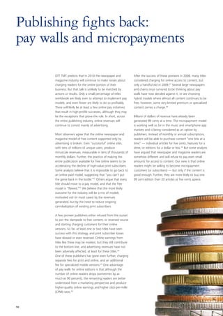 Publishing fights back:
pay walls and micropayments

      DTT TMT predicts that in 2010 the newspaper and              After the success of these pioneers in 2008, many titles
      magazine industry will continue to make noises about         considered charging for online access to content, but
      charging readers for the online portion of their             only a handful did in 2009.57 Several large newspapers
      business. But that talk is unlikely to be matched by         and chains once rumored to be thinking about pay
      actions or results. Only a small percentage of titles        walls have now decided against it, or are choosing
      worldwide are likely even to attempt to implement pay        hybrid models where almost all content continues to be
      models, and even fewer are likely to do so profitably.       free; however, some very limited premium or specialized
      There will likely be at least a few online pay initiatives   content carries a charge.58
      that result in high-profile successes, although they may
      be the exceptions that prove the rule. In short, across      Billions of dollars of revenue have already been
      the entire publishing industry, online revenues will         generated 99 cents at a time. The micropayment model
      continue to consist mainly of advertising.                   is working well so far in the music and smartphone app
                                                                   markets and is being considered as an option by
      Most observers agree that the online newspaper and           publishers. Instead of monthly or annual subscriptions,
      magazine model of free content supported only by             readers will be able to purchase content “one bite at a
      advertising is broken. Even “successful” online sites,       time” — individual articles for five cents, features for a
      with tens of millions of unique users, produce               dime, or editions for a dollar or less.59 But some analysts
      minuscule revenues, measurable in tens of thousands of       have argued that newspaper and magazine readers are
      monthly dollars. Further, the practice of making the         somehow different and will refuse to pay even small
      entire publication available for free online seems to be     amounts for access to content. Our view is that online
      accelerating the decline of high-value print subscribers.    readers might be willing to become micropayment
      Some analysts believe that it is impossible to go back to    customers (or subscribers) — but only if the content is
      an online paid model, suggesting that “you can’t put         good enough. Further, they are more likely to buy one
      the genie back in the bottle.”52 Others argue that every     99 cent edition than 20 articles at five cents apiece.
      title should move to a pay model, and that the free
      model is “flawed.”53 We believe that the more likely
      outcome for the industry will be a mix of models
      motivated not (in most cases) by the revenues
      generated, but by the need to reduce ongoing
      cannibalization of existing print subscribers.

      A few pioneer publishers either refused from the outset
      to join the stampede to free content, or reversed course
      and starting charging customers for their online
      versions. So far, at least one or two titles have seen
      success with this strategy, and print subscriber losses
      have slowed or even reversed. Online earnings from
      titles like these may be modest, but they still contribute
      to the bottom line, and advertising revenues have not
      been adversely affected, at least for these titles.54
      One of these publishers has gone even further, charging
      separate fees for print and online, and an additional
      fee for specialized mobile versions.55 One advantage
      of pay walls for online editions is that although the
      number of online readers drops (sometimes by as
      much as 90 percent), the remaining readers are better
      understood from a marketing perspective and produce
      higher-quality online earnings and higher click-per-mille
      (CPM) rates.56



10
 