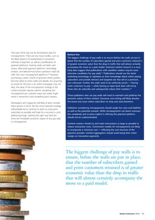 That said, 2010 may not be the breakout year for
                                                             Bottom line
micropayments. There are too many hurdles, such as
                                                             The biggest challenge of pay walls is to ensure (before the walls are put in
the likely absence of standardized or convenient
                                                             place) that the number of subscribers gained and print customers retained is
methods of payment, as well as a proliferation of
                                                             of greater economic value than the drop in traffic that will almost certainly
payment platforms. Existing credit and debit card
                                                             accompany the move to a paid model. Extensive market research is a must.
issuers, alternative payment platforms, technology
                                                             Early data suggest that publications with wealthier readers may be more
vendors, and telecommunications operators might all
                                                             attractive candidates for pay walls.61 Publications should use the latest
offer their own micropayment platforms.60 However,
                                                             marketing technology to capitalize on their knowledge about online paying
purchasing a week’s worth of groceries online justifies
                                                             subscribers and provide relevant and targeted ads that sell at a premium,
the time taken to enter credit card details, but acquiring
                                                             not a discount. Further, the walls need to be uniformly secure — forcing
an article for 30 cents in an online newspaper may not.
                                                             some customers to pay — while leaving an open back door will annoy
Also, the value of the micropayment strategy to the
                                                             those who do subscribe and subsequently reduce their numbers.62
content provider requires volume. Accepting one
micropayment per customer every two weeks might
                                                             Those publishers who use pay walls will need to maintain and publicize the
result in transaction costs exceeding gross margins.
                                                             premium nature of their content. Excessive cost-cutting will likely devalue
                                                             the brand and cause online subscribers to shop and read elsewhere.
Newspapers and magazines will likely at least consider
these options in 2010. But the most important strategy
                                                             Publishers considering micropayments should weigh the costs and liabilities
will probably be to continue to retain as many print
                                                             as well as the potential rewards. While micropayments can boost revenues,
subscribers as possible and hope for a recovery in print
                                                             the complexity and scrutiny implicit in offering this payment platform
advertising linage. Getting that right may have ten
                                                             should not be underestimated.
times the immediate economic impact of any pay wall,
or micropayment.
                                                             Content creators should try and make transactions as large as possible to
                                                             reduce transaction costs. Commission models for micropayments are likely
                                                             to incorporate a minimum cost — reflecting the cost structure of the
                                                             payment provider. Content aggregators should avoid losing their entire
                                                             margin on transaction payments.




                                                             The biggest challenge of pay walls is to
                                                             ensure, before the walls are put in place,
                                                             that the number of subscribers gained
                                                             and print customers retained is of greater
                                                             economic value than the drop in traffic
                                                             that will almost certainly accompany the
                                                             move to a paid model.




                                                                                                                  Media Predictions 2010   11
 