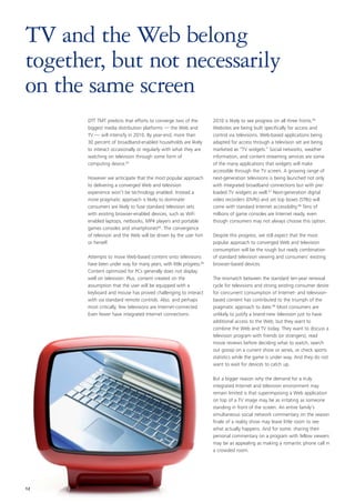 TV and the Web belong
together, but not necessarily
on the same screen
       DTT TMT predicts that efforts to converge two of the          2010 is likely to see progress on all three fronts.66
       biggest media distribution platforms — the Web and            Websites are being built specifically for access and
       TV — will intensify in 2010. By year-end, more than           control via televisions. Web-based applications being
       30 percent of broadband-enabled households are likely         adapted for access through a television set are being
       to interact occasionally or regularly with what they are      marketed as “TV widgets.” Social networks, weather
       watching on television through some form of                   information, and content streaming services are some
       computing device.63                                           of the many applications that widgets will make
                                                                     accessible through the TV screen. A growing range of
       However we anticipate that the most popular approach          next-generation televisions is being launched not only
       to delivering a converged Web and television                  with integrated broadband connections but with pre-
       experience won’t be technology enabled. Instead a             loaded TV widgets as well.67 Next-generation digital
       more pragmatic approach is likely to dominate:                video recorders (DVRs) and set top boxes (STBs) will
       consumers are likely to fuse standard television sets         come with standard Internet accessibility.68 Tens of
       with existing browser-enabled devices, such as WiFi           millions of game consoles are Internet ready, even
       enabled laptops, netbooks, MP4 players and portable           though consumers may not always choose this option.
       games consoles and smartphones64. The convergence
       of televison and the Web will be driven by the user him       Despite this progress, we still expect that the most
       or herself.                                                   popular approach to converged Web and television
                                                                     consumption will be the rough but ready combination
       Attempts to move Web-based content onto televisions           of standard television viewing and consumers’ existing
       have been under way for many years, with little progress.65   browser-based devices.
       Content optimized for PCs generally does not display
       well on television. Plus, content created on the              The mismatch between the standard ten-year renewal
       assumption that the user will be equipped with a              cycle for televisions and strong existing consumer desire
       keyboard and mouse has proved challenging to interact         for concurrent consumption of Internet- and television-
       with via standard remote controls. Also, and perhaps          based content has contributed to the triumph of the
       most critically, few televisions are Internet-connected.      pragmatic approach to date.69 Most consumers are
       Even fewer have integrated Internet connections.              unlikely to justify a brand-new television just to have
                                                                     additional access to the Web, but they want to
                                                                     combine the Web and TV today. They want to discuss a
                                                                     television program with friends (or strangers), read
                                                                     movie reviews before deciding what to watch, search
                                                                     out gossip on a current show or series, or check sports
                                                                     statistics while the game is under way. And they do not
                                                                     want to wait for devices to catch up.

                                                                     But a bigger reason why the demand for a truly
                                                                     integrated Internet and television environment may
                                                                     remain limited is that superimposing a Web application
                                                                     on top of a TV image may be as irritating as someone
                                                                     standing in front of the screen. An entire family’s
                                                                     simultaneous social network commentary on the season
                                                                     finale of a reality show may leave little room to see
                                                                     what actually happens. And for some, sharing their
                                                                     personal commentary on a program with fellow viewers
                                                                     may be as appealing as making a romantic phone call in
                                                                     a crowded room.




12
 