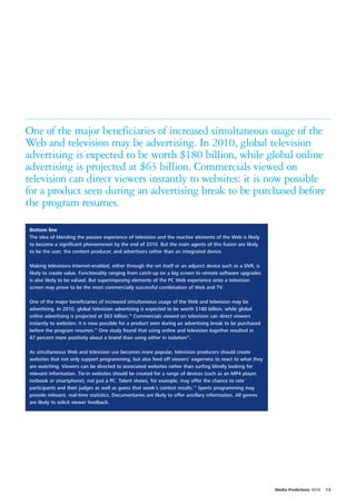 One of the major beneficiaries of increased simultaneous usage of the
Web and television may be advertising. In 2010, global television
advertising is expected to be worth $180 billion, while global online
advertising is projected at $63 billion. Commercials viewed on
television can direct viewers instantly to websites: it is now possible
for a product seen during an advertising break to be purchased before
the program resumes.

Bottom line
The idea of blending the passive experience of television and the reactive elements of the Web is likely
to become a significant phenomenon by the end of 2010. But the main agents of this fusion are likely
to be the user, the content producer, and advertisers rather than an integrated device.

Making televisions Internet-enabled, either through the set itself or an adjunct device such as a DVR, is
likely to create value. Functionality ranging from catch-up on a big screen to remote software upgrades
is also likely to be valued. But superimposing elements of the PC Web experience onto a television
screen may prove to be the most commercially successful combination of Web and TV.

One of the major beneficiaries of increased simultaneous usage of the Web and television may be
advertising. In 2010, global television advertising is expected to be worth $180 billion, while global
online advertising is projected at $63 billion.70 Commercials viewed on television can direct viewers
instantly to websites: it is now possible for a product seen during an advertising break to be purchased
before the program resumes.71 One study found that using online and television together resulted in
47 percent more positivity about a brand than using either in isolation72.

As simultaneous Web and television use becomes more popular, television producers should create
websites that not only support programming, but also feed off viewers’ eagerness to react to what they
are watching. Viewers can be directed to associated websites rather than surfing blindly looking for
relevant information. Tie-in websites should be created for a range of devices (such as an MP4 player,
netbook or smartphone), not just a PC. Talent shows, for example, may offer the chance to rate
participants and their judges as well as guess that week’s contest results.73 Sports programming may
provide relevant, real-time statistics. Documentaries are likely to offer ancillary information. All genres
are likely to solicit viewer feedback.




                                                                                                              Media Predictions 2010   13
 