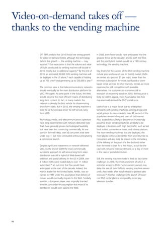 Video-on-demand takes off —
thanks to the vending machine

      DTT TMT predicts that 2010 should see strong growth         In 2000, even fewer would have anticipated that the
      for video-on-demand (VOD), although the technology          greatest threat at the decade’s end to both the Web
      behind this growth — the vending machine — may              and the post-hybrid models would be a 19th century
      surprise.93 Our expectation is that the volume and value    technology: the vending machine.
      of DVDs distributed via vending machine will double in
      2010, mostly due to additional capacity.94 By the end of    Key drivers for the success of the DVD vending machine
      2010, an estimated 30,000 DVD vending machines will         include price and ease-of-use. In the US market, DVDs
      be deployed in the US alone,95 each capable of holding      are rented at a price of $1 per night, lower than the
      up to 700 units96 and generating up to $50,000 a year.97    minimum subscription for most post-based or store-
                                                                  based rental services. In other markets, rentals are more
      The common view is that telecommunications networks         expensive but still competitive with available
      should eventually be the main distribution platform for     alternatives. For customers in economies still in
      VOD. We agree. At some point in the future, the Web         recession or recovering slowly in 2010, the low price is
      should become the most efficient means of distributing      likely to hold its appeal, even if cumulative late fees
      long-form content. In fact, in many markets the             may eventually exceed the DVD’s retail price.
      network is already the best vehicle for disseminating
      short-form video. But in 2010, the vending machine is       Ease-of-use is a major factor due to widespread
      likely to be the principal driver for self-service, long-   familiarity with vending machines, among all age and
      form VOD.                                                   social groups. In many markets, over 40 percent of the
                                                                  population remain infrequent users of the Internet.
      Technology, media, and telecommunications operators         Also, accessibility is likely to become an increasingly
      have long experimented with network-delivered VOD.          powerful driver. Vending machines are likely to be
      Trials have generally proven technological feasibility      deployed in locations with high foot traffic, such as fast
      but have been less convincing commercially. At one          food outlets, convenience stores, and subway stations.
      point in the mid-1990s, over 50 concurrent trials were      The more vending machines that are deployed, the
      under way — but most concluded without precipitating        more places DVDs can be rented from and returned to.
      a commercial launch.                                        Consumers will also likely be drawn to the immediacy
                                                                  of the delivery (at the push of a few buttons) rather
      Despite significant investments in network-delivered        than the need to wait for a few hours, as can be the
      VOD, by the end of 2009 the most commercially               case with network video-on-demand, or a day or more
      successful approach to self-service long-form video         in the case of postal distribution.
      distribution was still a hybrid of Web-based self-
      selection and postal delivery. In the US in 2009, over      Still, the vending machine model is likely to face some
      2 million DVDs were mailed daily to over 11 million         challenges in 2010, the most prominent of which is
      subscribers,98 an outcome that few would have               restricted access to DVDs. Some content owners may
      anticipated at the start of the decade. Indeed, the         delay the sale of their DVDs to vending machine owners
      market leader for the United States, Netflix, was so-       until a few weeks after initial release to protect sales
      named in 1997 under the assumption that delivery of         revenues.99 Another challenge is the launch of lower-
      movies would eventually migrate to the Web. Similarly,      cost DVD rental plans or comparably priced pay
      lovefilm, a European player, was originally branded         television bundles.
      lovefilm.com under the assumption that most of its
      distribution would soon pass to the Web.




16
 