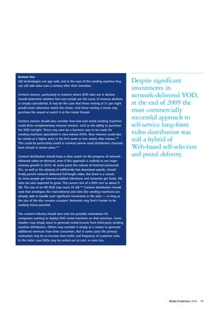 Bottom line
Old technologies can age well, and in the case of the vending machine they        Despite significant
can still add value over a century after their invention.
                                                                                  investments in
Content owners, particularly in markets where DVD sales are in decline,
should determine whether low-cost rentals are the cause of revenue declines
                                                                                  network-delivered VOD,
or simply coincidental. It may be the case that those renting at $1 per night     at the end of 2009 the
would never otherwise watch the movie. And those renting a movie may
purchase the sequel or watch it at the movie theater.                             most commercially
Content owners should also consider how low-cost rental vending machines
                                                                                  successful approach to
could drive complementary revenue streams, such as the ability to purchase        self-service long-form
the DVD outright. There may even be a business case to be made for
vending machines specialized in new-release DVDs. New releases could also         video distribution was
be rented at a higher price in the first week or two weeks after release.100
This could be particularly useful in markets whose retail distribution channels
                                                                                  still a hybrid of
have shrunk in recent years.101                                                   Web-based self-selection
Content distributors should keep a close watch on the progress of network-        and postal delivery.
delivered video-on-demand, even if this approach is unlikely to see major
revenue growth in 2010. At some point the volume of Internet-connected
PCs, as well as the ubiquity of sufficiently fast download speeds, should
finally permit network-delivered full-length video. But there is a caveat.
As more people get Internet-enabled televisions and networks get faster, file
sizes are also expected to grow. The current size of a DVD runs to about 9
GB. The size of an HD DVD may reach 25 GB.102 Content distributors should
note that envelopes (for mail delivery) and slots (for vending machines) are
already able to handle such significant increments in file sizes — as long as
the size of the disc remains constant. Networks may find it harder to be
similarly future-proofed.

The content industry should also note the possible motivations for
companies wanting to deploy DVD rental machines on their premises. Some
retailers may simply want to generate rental income from third party vending
machine distributors. Others may consider it simply as a means to generate
additional revenues from their consumers. But in some cases the primary
motivation may be to increase foot traffic and frequency of customer visits.
In this latter case DVDs may be rented out at cost, or even less.




                                                                                               Media Predictions 2010   17
 