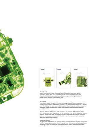 About Deloitte
Deloitte refers to one or more of Deloitte Touche Tohmatsu, a Swiss Verein, and its
network of member firms, each of which is a legally separate and independent entity.
Please see www.deloitte.com/about for a detailed description of the legal structure of
Deloitte Touche Tohmatsu and its member firms.


About TMT
TThe Deloitte Touche Tohmatsu (DTT) Global Technology, Media & Telecommunications (TMT)
Industry Group consists of TMT practices organized in the various member firms of DTT. It includes
more than 7,000 partners and senior professionals from around the world, dedicated to helping
their clients evaluate complex issues, develop fresh approaches to problems, and implement
practical solutions.

There are dedicated TMT practices in 45 countries in the Americas, EMEA, and Asia Pacific.
DTT’s member firms serve 92 percent of the TMT companies in the Fortune Global 500. Clients of
Deloitte’s member firms’ TMT practices include some of the world’s top software companies,
computer manufacturers, semiconductor foundries — wireless operators, cable companies,
advertising agencies, and publishers.

About the research
The 2010 series of Predictions has drawn on internal and external inputs including: conversations
with TMT companies, contributions from DTT member firms’ 7,000 partners and senior practitioners
specializing in TMT, discussions with financial and industry analysts, and conversations with
trade bodies.
 