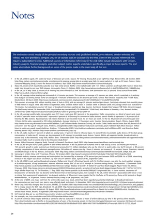Notes


    The end notes consist mostly of the principal secondary sources used (published articles, press releases, vendor websites and
    videos). We have provided a compact URL for all sources that are available via the Web. Some of the sources referenced may
    require a subscription to view. Additional sources of information referenced in the end notes include discussions with vendors,
    industry analysts, financial analysts, and other subject matter experts undertaken specifically as input to these reports. The end
    notes also include further background on some of the points made in the main body of the text.




1    In the US, children aged 2-11 watch 32 hours of television per week. Source: TV Viewing Among Kids at an Eight-Year High, Nielsen Wire, 26 October 2009:
     http://blog.nielsen.com/nielsenwire/media_entertainment/tv-viewing-among-kids-at-an-eight-year-high. In some markets it is high as 35 hours. Source: Video
     Consumer Mapping Study, Council for Research Excellence, April 2009: http://www.researchexcellence.com/vcmstudy.php
2    About 15 percent of US households subscribe to a DVD rental service. Netflix is the market leader with 11.1 million customers as of Sept 2009. Source: Movie fans
     might have to wait to rent new DVD releases, Los Angeles Times, 23 October 2009: http://www.latimes.com/business/la-fi-ct-dvd23-2009oct23,0,1148449.story
3    In the UK, as of May 2009, 5 percent of all viewing was time-shifted via a DVR. At that time, DVR penetration was 20 percent. Data sourced from BARB:
     http://www.acbuk.net/presentations.php).
4    In the UK, average online viewing was estimated at 61 minutes per week. This assumes an average of 3 minutes per video, which is watched in its entirety.
     One study of US viewing trends found an average of 14 minutes of television via the Internet per week. Source: New Devices Impactful, But TV Still Rules,
     Media Week, 29 March 2009: http://www.mediaweek.com/mw/content_display/esearch/e3i21450699a02373c2a0af0f782cd9efbb
5    This assumes an average 900 million monthly views of Hulu in 2010 with an average 20 minutes watched per stream. ComScore estimated Hulu monthly views
     of 488 million in August 2009, 583 million in September 2009, and 856 million views in October 2009. In October 2009, the average stream was watched for
     10 minutes. Our calculation assumes 5.5 hours of broadcast television watched per day. Sources: ComScore: Google Sites Surpass 10B Video Views in August,
     The Wall Street Journal, 28 September 2009: http://online.wsj.com/article/BT-CO-20090928-710268.html; Hulu Nation is Growing – Fast, Business Insider,
     24 November 2009: http://www.businessinsider.com/hulu-nation-is-growing-and-fast-2009-11
6    In the UK, average weekly radio consumption was 20.1 hours; reach was 89.5 percent of the population. Radio consumption is a blend of speech and music
     of which “specialist news and chat radio” represents 6 percent of all listening for commercial radio stations; speech (Radio 4) represents 12.4 percent of all
     listening for BBC stations. By comparison, UK citizens listened to pre-recorded music for 5.4 hours per week. In the US, 90 percent of consumers aged over
     12 listen to the radio, equivalent to 235 million individuals. Average listening is 21 hours per week. Sources: Communications Report, Ofcom, August 2009:
     http://www.ofcom.org.uk/research/cm/cmr09/CMRMain_3.pdf; Deloitte Media Democracy survey, UK results, 2008; Radio reaches more than 90 percent of all
     consumers over the age of 12 each week, Arbitron, 23 September 2009: http://arbitron.mediaroom.com/index.php?s=43&item=629; More than 235 million
     listen to radio every week reports Arbitron, Arbitron, 15 September 2009: http://arbitron.mediaroom.com/index.php?s=43&item=622; and American Radio
     listening trends FAQs, Arbitron: http://www.arbitron.com/home/arlt_faqs.asp
7    In the US, radio reaches 77 percent of adults on a daily basis; 37 percent listen to CDs and tapes; 12 percent listen to portable audio devices. Of the last group,
     consumption of radio was 97 minutes per day compared to 67 minutes for portable music devices. Source: Within ad supported media, broadcast radio is
     second only to live television, study finds, Nielsen Wire, 3 November 2009: http://blog.nielsen.com/nielsenwire/media_entertainment/within-ad-supported-media-
     broadcast-radio-reach-is-second-only-to-live-television-study-finds/
8    Source: Video Consumer Mapping Study, Council for Research Excellence, April 2009: http://www.researchexcellence.com/vcmstudy.php.
9    In the US, for the year to H2 2009, growth in time-shifted television in the 30 percent of US homes with a DVR rose by 1 hour 11 minutes per month or
     19.5 percent; growth in video watched over the Internet among the 134 million individuals who use the Internet to watch video rose by 59 minutes or 45 percent;
     monthly consumption of linear television averaged across 290 million US viewers rose by 2 hours 2 minutes, an increase of 1.5 percent. Source: Television, Internet
     and Mobile Usage in the US, Nielsen, 2nd Quarter 2009: http://blog.nielsen.com/nielsenwire/wp-content/uploads/2009/09/3ScreenQ209_USRpt_final.pdf
10   Samsung in $2.2bn China LCD TV venture, FT.com, 16 October 2009: http://www.ft.com/cms/s/0/42527a3e-ba6d-11de-9dd7-00144feab49a.html
11   Television industry revenue (advertising and subscription) has increased by an average of 18 percent per year between 2003 and 2008. As of 2008, advertising
     revenue in this region was about €10 billion, up from circa €4 billion n 2003. Speech at IBC, September 2009.
12   In the UK, 2008’s most watched broadcast program, Wallace and Gromit’s Christmas Special, with 14.3 million viewers, was also the most watched program,
     at 8 million requests, of any broadcaster’s Internet television service. BBC’s 9 out of 10 triumph in Christmas ratings battle, The Guardian, 27 December 2008:
     http://www.guardian.co.uk/media/2008/dec/27/bbc-television-ratings; Wallace & Gromit’s A Matter Of Loaf And Death biggest iPlayer festive hit, Mirror,
     9 January 2009: http://www.mirror.co.uk/most-popular/2009/01/09/wallace-gromit-s-a-matter-of-loaf-and-death-biggest-iplayer-festive-hit-115875-21027473/;
     Virgin Media iPlayer top 10, The Guardian, 21 July 2008: http://www.guardian.co.uk/media/2008/jul/21/virginmedia.bbc. In some markets, awareness of
     broadcasters’ on-demand sites has become better known than on-demand pure plays. For example In the UK, online television’s association with linear is now
     so strong that awareness of broadcasters’ on-demand websites, at 83 percent, now exceeds that for YouTube, at 76 percent or iTunes at 64 percent or illegal
     download sites , at 34 percent. Source: Deloitte/YouGov survey of UK population, July 2009.
13   At the end of 2009, one major exit from the online video space was Joost, which had been regarded as potential challenger to broadcast television.
     For commentary on Joost’s exit, see: Joost is now officially dead, techcrunch, 24 November 2009: http://www.techcrunch.com/2009/11/24/joost-acquired-adconion/
14   News Corp. Sees Hulu charging fees for access, MSNBC, 22 October 2009: http://www.msnbc.msn.com/id/33438370/ns/technology_and_science-tech_and_gadgets/;
     ITV to charge viewers for BGT clips, Broadcast, 10 July 2009: http://www.broadcastnow.co.uk/news/broadcasters/itv-to-charge-viewers-for-bgt-clips/5003462.article;
     Free is flawed for TV online, Broadcast, 20 August 2009: http://www.broadcastnow.co.uk/comment/free-is-flawed-for-tv-online/5004650.article; YouTube may
     stream movie rentals, Reuters, 3 September 2009: http://www.reuters.com/article/technologyNews/idUSTRE5816W120090903
15   Self-reported data per se, see: http://www.creative-wisdom.com/teaching/WBI/memory.shtml
16   For example, see: http://mashable.com/2009/10/09/youtube-billion-views/
17   A user of nonlinear video may be defined as someone who has watched 15 minutes or more of online video at any time in the previous three months.
     This is the threshold used by Netflix in its quantification of users of its streaming service. In that time the typical television user consumes 260 hours of content:
     http://files.shareholder.com/downloads/NFLX/743398168x0x326109/43b9da9f-9555-440b-9442-704116af9344/NFLX-Transcript-2009-10-22T22_00.pdf




20
 