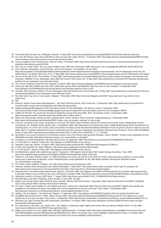 48 The Kindle killed the book star, Wellington Financial, 15 May 2009: http://www.wellingtonfund.com/blog/2009/05/15/the-kindle-killed-the-book-star/
49 Do I hear $8? Amazon stares down Wal-Mart in price war over best sellers, Barron’s, 16 October 2009: http://blogs.barrons.com/techtraderdaily/2009/10/16/do-
   i-hear-8-amazon-stares-down-wal-mart-in-price-war-over-best-sellers/
50 How can publishers limit e-book piracy?, Channel 4 News, 18 October 2009: http://www.channel4.com/news/articles/arts_entertainment/books/how+can+
   publishers+limit+ebook+piracy/3391502
51 Don’t buy an e-book reader: The sorry state of digital slates, CNET UK, 9 November 2009: http://crave.cnet.co.uk/gadgets/0,39029552,49304199,00.htm
52 Chris Anderson: Newspapers need to find the ‘pet for their penguin’, The Guardian, 30 June 2009
   http://www.guardian.co.uk/media/pda/2009/jun/30/chrisanderson-wired-longtail-freemium-newspapers-businessmodels; and The Newspaper Genie Can’t Be
   Stuffed Back in the Bottle, Mark Evans Tech, 11 May 2009: http://www.markevanstech.com/2009/05/11/the-newspaper-genie-cant-be-stuffed-back-in-the-bottle/
53 The end of the age of free, The Guardian, 10 May 2009: http://www.guardian.co.uk/media/2009/may/10/music-news-murdoch-free-google; and Interview: Rob
   Grimshaw, Publisher, FT.com: Newspapers Must Add Paid Content, Paid Content UK, 10 May 2009: http://paidcontent.co.uk/article/419-interview-rob-grimshaw-
   publisher-ft.com-newspapers-must-add-paid-conten/
54 The case for charging to read WSJ.Com, Blogspot, 22 March 2009: http://newsosaur.blogspot.com/2009/03/case-for-charging-to-read-wsjcom.html
55 Unless you subscribe to BOTH print and online: Wall Street Journal iPhone and BlackBerry App Free Lunch Is Over, Gizmodo, 15 September 2009:
   http://gizmodo.com/5359948/wall-street-journal-iphone-and-blackberry-app-free-lunch-is-over
56 Interview: Rob Grimshaw, Publisher, FT.com: Newspapers Must Add Paid Content, Paid Content UK, 10 May 2009: http://paidcontent.co.uk/article/419-interview-
   rob-grimshaw-publisher-ft.com-newspapers-must-add-paid-conten/
57 Pay walls never may come at some papers, Blogspot, 3 November 2009: http://newsosaur.blogspot.com/2009/11/pay-walls-never-may-come-at-some-
   papers.html
58 Ibid.
59 Research: Readers Favour News Micropayments – But They’ll Only Pay Pennies, Paid Content UK, 12 November 2009: http://paidcontent.co.uk/article/419-
   research-readers-favour-news-micropayments-but-theyll-only-pay-pennies/
60 Google Developing Micropayments And Subscription System To Save Newspapers, The Business Insider, 9 September 2009:
   http://www.businessinsider.com/henry-blodget-google-launching-micropayments-and-subscription-system-to-save-newspapers-2009-9
61 CHART OF THE DAY: The Journal Has The Richest Readership Among Print Pubs (NWS, NYT), The Business Insider, 19 November 2009:
   http://www.businessinsider.com/chart-of-the-day-wealthy-print-readers-2009-11
62 News Corp COO ponders overhaul of WSJ’s paywall system, others still don’t think it will work, Editorsweblog.org, 13 November 2009:
   http://www.editorsweblog.org/multimedia/2009/11/news_corp_coo_ponders_overhaul_of_wsjs_p.php
63 In the US, according to one survey, 74 percent of 25-34 year old citizens watch television and use the Internet concurrently. Source: Multitasking at Home:
   Simultaneous Use of Media Grows, Nielsen Wire, 14 September 2009: http://blog.nielsen.com/nielsenwire/online_mobile/multitasking-at-home-simultaneous-use-
   of-media-grows. As of the start of 2010, about 20 countries are likely to have household broadband penetration of over 50 percent. Based on data for year-end
   2008, when 17 countries had passed 50 percent penetration and four countries’ penetration was between 40 percent and 50 percent. Source: OECD Broadband
   Portal, 20 May 2009: http://www.oecd.org/document/54/0,3343,en_2649_34225_38690102_1_1_1_1,00.html
64 According to one survey, 54 percent of UK television viewers access the Internet while watching television. Source: Deloitte / YouGov survey undertaken for the
   2009 Media Guardian International Television Festival. See: www.deloitte.co.uk/mgeitf
65 TV shapes up as Web Battleground, The Wall Street Journal, 23 September 2009: http://online.wsj.com/article/SB125366988207032789.html
66 Is TV the New PC?, Gigaom, 8 May 2007: http://gigaom.com/2007/05/08/is-tv-the-new-pc/
67 Television’s killer app, Variety, 14 August 2009: http://www.variety.com/article/VR1118007284.html?categoryid=1019&cs=1
68 IP STBs and connected TVs, Opera Software: http://www.opera.com/business/solutions/devices/iptv/
69 Is TV the New PC?, Gigaom, 8 May 2007: http://gigaom.com/2007/05/08/is-tv-the-new-pc/
70 ZenithOptimedia: global online advertising to grow 10 percent in 2009 against total ad spend falls, Digital Strategy Consulting, 7 June 2009:
   http://www.digitalstrategyconsulting.com/intelligence/2009/07/zenithoptimedia_global_online.php
71 Television’s Got Talent, Deloitte, August 19, 2009 According to one survey, 20 percent of UK television viewers have purchased a product or service online,
   having seen it advertised on television. Source: Deloitte/YouGov survey undertaken for the 2009 Media Guardian International Television Festival.
   See: www.deloitte.co.uk/mgeitf
72 TV & Online: Better Together, Thinkbox. See: http://www.thinkbox.tv/server/show/nav.1019
73 Television websites thrive during prime time, Nielsen-Netratings, 11 April 2007: http://www.nielsen-online.com/pr/pr_070411.pdf; for examples see:
   http://www.bravotv.com/americas-next-top-model/rate-the-looks; http://www.bbc.co.uk/strictlycomedancing/play/
74 Rhapsody Fails to See iPhone App-induced Bump, Gigaom, 29 October 2009: http://gigaom.com/2009/10/29/rhapsody-fails-to-see-iphone-app-induced-bump/;
   A year later, Nokia’s music service has few users, Macworld, 16 October 2009: http://www.macworld.com/article/143356/2009/10/nokia_comeswithmusic.html
75 SpiralFrog’s turmoil, in missives, CNET News, 11 August 2009: http://news.cnet.com/8301-1023_3-10306649-93.html?tag=mncol;txt
76 Recorded Music and Music Publishing, Enders Analysis, 4 June 2009. [no URL]
77 Digital music startup Deezer debuts desktop client, premium offering, TechCrunch Europe, 5 November 2009: http://eu.techcrunch.com/2009/11/05/digital-
   music-startup-deezer-debuts-desktop-client-premium-offering/
78 HTC Hero + Spotify now available at 3 UK website and stores, TechCrunch, 6 November 2009: http://eu.techcrunch.com/2009/11/06/htc-hero-spotify-now-
   available-at-3-uk-website-and-stores/; Free digital music service Spotify bids to live up to the hype, Times Online, 13 September 2009:
   http://business.timesonline.co.uk/tol/business/industry_sectors/media/article6832141.ece
79 Spotify is the new Napster – But which one? Gigaom, 17 september 2009: http://gigaom.com/2009/09/17/spotify-is-the-new-napster-but-which-one/
80 Sony/BMG and Universal invest in MOG, Wired, 29 April 2008: http://www.wired.com/listening_post/2008/04/sonybmg-and-uni/; Free digital music service
   Spotify bids to live up to the hype, Times Online, 13 September 2009: http://business.timesonline.co.uk/tol/business/industry_sectors/media/article6832141.ece
81 EMI drops suit, signs licensing deal with Grooveshark, ethioPlanet, 16 October 2009: http://www.ethioplanet.com/news/2009/10/16/emi-drops-suit-signs-
   licensing-deal-with-grooveshark/
82 For a discussion on this topic, see: Spotify rocks – but without a compulsory, public digital music license they are doomed, Media Futurist, 27 July 2009:
   http://www.mediafuturist.com/2009/07/i-love-spotify-but.html
83 Digital music services: the next ‘added value’ offering?, Marketing Week, 15 October 2009: http://www.marketingweek.co.uk/digital-music-services-the-next-
   %E2%80%98added-value%E2%80%99-offering?/3005600.article; MOG’s $5 monthly music service highlights Spotify obstacle, Wired, 14 October 2009:
   http://www.wired.com/epicenter/2009/10/mogs-5-per-month-music-service-highlights-spotify-obstacles/


22
 