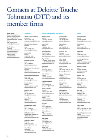 Contacts at Deloitte Touche
Tohmatsu (DTT) and its
member firms
Jolyon Barker                 Americas                        Europe, Middle East, and Africa                         Pacific
Global Managing Partner
Deloitte Touche Tohmatsu      Alberto Lopez Carnabucci        Nikolaus König               Anton Sandler              Damien Tampling
Technology, Media &           Argentina                       Austria                      Netherlands                Australia
Telecommunications Industry   +54 11 4320 2735                +43 1 537 00 7810            +31 88 288 0060            +61 2 9322 5890
Group                         alopezcarnabucci@deloitte.com   nkoenig@deloitte.at          asandler@deloitte.nl       dtampling@deloitte.com.au
+44 20 7007 1818
jrbarker@deloitte.co.uk       Marco Antonio Brandao           Andre Claes                  Halvor Moen                William Chou
                              Simurro                         Belgium                      Norway                     China
Igal Brightman                Brazil                          +32 2 600 6670               +47 23 27 97 85            +86 10 8520 7102
Chairman                      +55 11 5186 1232                aclaes@deloitte.com          hmoen@deloitte.no          wilchou@deloitte.com.cn
Deloitte Touche Tohmatsu      mbrandao@deloitte.com
Technology, Media &                                           Dariusz Nachyla              Joao Luis Silva            V. Srikumar
Telecommunications            John Ruffolo                    Central Europe               Portugal                   India
Industry Group                Canada                          +48 22 511 0631              +351 210 427 635           +91 80 6627 6106
+972 3 6085451                +1 416 601 6684                 dnachyla@deloittece.com      joaolsilva@deloitte.pt     vsrikumar@deloitte.com
ibrightman@deloitte.co.il     jruffolo@deloitte.ca
                                                              Olga Tabakova                Mark Casey                 Parlindungan Siahaan
                              Fernando Gaziano                CIS and its Russian office   South Africa               Indonesia
                              Chile                           +7 495 787 0600 x 2326       +27 11 806 5205            +62 21 231 2879 ext 3300
                              +56 2 729 8783                  otabakova@deloitte.ru        mcasey@deloitte.co.za      psiahaan@deloitte.com
                              fpgaziano@deloitte.com
                                                              Kim Gerner                   Jesus Navarro              Yoshitaka Asaeda
                              Elsa Victoria Mena Cardona      Denmark                      Spain                      Japan
                              Colombia                        +45 36 10 20 30              +34 91 514 5000 ext 2061   +81 3 6213 3488
                              +571 546 1815                   kgerner@deloitte.dk          jenavarro@deloitte.es      yoshitaka.asaeda@
                              emenacardona@deloitte.com                                                               tohmatsu.co.jp
                                                              Jussi Sairanen               Tommy Martensson
                              Carlos Gallegos Echeverria      Finland                      Sweden                     Jum Pyo Kim
                              Costa Rica                      +358 40 752 0082             +46850673130               Korea
                              +506 2246 5000                  jussi.sairanen@deloitte.fi   tommy.martensson@          +82 2 6676 3130
                              cagallegos@deloitte.com                                      deloitte.se                jumkim@deloitte.com
                                                              Etienne Jacquemin
                              Ernesto Graber                  France                       Oktay Aktolun              Robert Tan
                              Ecuador                         +33 1 5561 2170              Turkey                     Malaysia
                              +593 2 2 251319 ext. 246        ejacquemin@deloitte.fr       +90 212 366 60 78          +603 7723 6598
                              egraber@deloitte.com                                         oaktolun@deloitte.com      rtan@deloitte.com
                                                              Dieter Schlereth
                              Francisco Silva                 Germany                      Jolyon Barker              John Bell
                              Mexico                          +49 211 8772 2638            United Kingdom             New Zealand
                              +52 55 5080 6310                dschlereth@deloitte.de       +44 20 7007 1818           +64 9 303 0853
                              fsilva@deloittemx.com                                        jrbarker@deloitte.co.uk    jobell@deloite.co.nz
                                                              Cormac Hughes
                              Cesar Chong                     Ireland                      Paul Lee                   Shariq Barmaky
                              Panama                          +353 1 4172592               United Kingdom             Singapore
                              +507 303-4100                   cohughes@deloitte.ie         +44 20 7003 0197           +65 6530 5508
                              cechong@deloitte.com                                         paullee@deloitte.co.uk     shbarmaky@deloitte.com
                                                              Tal Chen
                              Gustavo Lopez Ameri             Israel                                                  Clark C. Chen
                              Peru                            +972 3 608 5580                                         Taiwan
                              +51 1 211 8533                  talchen@deloitte.co.il                                  +886 2 2545 9988 ext 3065
                              glopezameri@deloitte.com                                                                clarkcchen@deloitte.com.tw
                                                              Alberto Donato
                              Phillip Asmundson               Italy                                                   Marasri Kanjanataweewat
                              United States, Deloitte LLP     +39 064 780 5595                                        Thailand
                              +1 203 708 4860                 aldonato@deloitte.it                                    +662 676 5700 ext 6067
                              pasmundson@deloitte.com                                                                 mkanjanataweewat@
                                                              Dan Arendt                                              deloitte.com
                              Juan José Cabrera               Luxembourg
                              Uruguay                         +352 451 452 621
                              +598 2 916 0756                 darendt@deloitte.lu
                              jucabrera@deloitte.com
                                                              Saba Sindaha
                              Johan Oliva                     Middle East
                              Venezuela                       +971 (2) 676 0606
                              +58 212 206 8886                ssindaha@deloitte.com
                              joholiva@deloitte.com


26
 