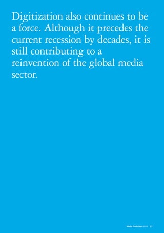Digitization also continues to be
a force. Although it precedes the
current recession by decades, it is
still contributing to a
reinvention of the global media
sector.




                             Media Predictions 2010   27
 