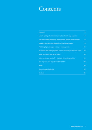 Contents


Foreword                                                                             3

Linear’s got legs: the television and radio schedule stays supreme                   4

The shift to online advertising: more selective, but the trend continues             6

eReaders fill a niche, but eBooks fly off the (virtual) shelves                      8

Publishing fights back: pay walls and micropayments                                 10

TV and the Web belong together, but not necessarily on the same screen              12

Music as a service rises up the charts                                              14

Video-on-demand takes off — thanks to the vending machine                           16

One step back, two steps forward for 3D TV                                          18

Notes                                                                               20

Recent thought leadership                                                           25

Contacts                                                                            26




                                                           Media Predictions 2010    1
 