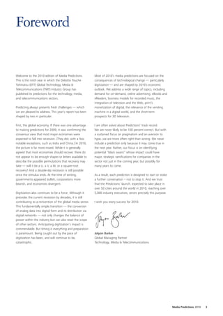 Foreword


Welcome to the 2010 edition of Media Predictions.           Most of 2010’s media predictions are focused on the
This is the ninth year in which the Deloitte Touche         consequences of technological change — particularly
Tohmatsu (DTT) Global Technology, Media &                   digitization — and are shaped by 2010’s economic
Telecommunications (TMT) Industry Group has                 outlook. We address a wide range of topics, including
published its predictions for the technology, media,        demand for on-demand, online advertising, eBooks and
and telecommunications sectors.                             eReaders, business models for recorded music, the
                                                            integration of television and the Web, print’s
Predicting always presents fresh challenges — which         monetization of digital, the relevance of the vending
we are pleased to address. This year’s report has been      machine in a digital world, and the short-term
shaped by two in particular.                                prospects for 3D television.

First, the global economy. If there was one advantage       I am often asked about Predictions’ track record.
to making predictions for 2009, it was confirming the       We are never likely to be 100 percent correct. But with
consensus view that most major economies were               a sustained focus on pragmatism and an aversion to
expected to fall into recession. (They did, with a few      hype, we are more often right than wrong. We never
notable exceptions, such as India and China.) In 2010,      include a prediction only because it may come true in
the picture is far more mixed. While it is generally        the next year. Rather, our focus is on identifying
agreed that most economies should recover, there do         potential “black swans” whose impact could have
not appear to be enough shapes or letters available to      major, strategic ramifications for companies in the
describe the possible permutations that recovery may        sector not just in the coming year, but possibly for
take — will it be a U, a V, a W, or a square-root           many years to come.
recovery? And a double-dip recession is still possible
once the stimulus ends. At the time of writing,             As a result, each prediction is designed to start or stoke
governments appeared bullish, corporations more             a further conversation – not to stop it. And we trust
bearish, and economists divergent.                          that the Predictions’ launch, expected to take place in
                                                            over 50 cities around the world in 2010, reaching over
Digitization also continues to be a force. Although it      5,000 industry executives, serves precisely this purpose.
precedes the current recession by decades, it is still
contributing to a reinvention of the global media sector.   I wish you every success for 2010.
This fundamentally simple transition — the conversion
of analog data into digital form and its distribution via
digital networks — not only changes the balance of
power within the industry but can also reset the scope
of other sectors. Anticipating digitization’s impact is
commendable. But timing is everything and preparation
is paramount. Being caught out by the pace of               Jolyon Barker
digitization has been, and will continue to be,             Global Managing Partner
catastrophic.                                               Technology, Media & Telecommunications




                                                                                                                         Media Predictions 2010   3
 