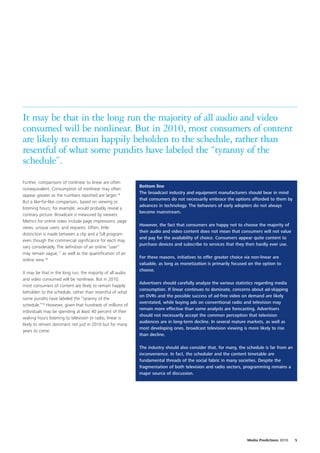 It may be that in the long run the majority of all audio and video
consumed will be nonlinear. But in 2010, most consumers of content
are likely to remain happily beholden to the schedule, rather than
resentful of what some pundits have labeled the “tyranny of the
schedule”.
Further, comparisons of nonlinear to linear are often
                                                            Bottom line
nonequivalent. Consumption of nonlinear may often
                                                            The broadcast industry and equipment manufacturers should bear in mind
appear greater as the numbers reported are larger.16
                                                            that consumers do not necessarily embrace the options afforded to them by
But a like-for-like comparison, based on viewing or
                                                            advances in technology. The behaviors of early adopters do not always
listening hours, for example, would probably reveal a
                                                            become mainstream.
contrary picture. Broadcast is measured by viewers.
Metrics for online video include page impressions, page
                                                            However, the fact that consumers are happy not to choose the majority of
views, unique users, and requests. Often, little
                                                            their audio and video content does not mean that consumers will not value
distinction is made between a clip and a full program
                                                            and pay for the availability of choice. Consumers appear quite content to
even though the commercial significance for each may
                                                            purchase devices and subscribe to services that they then hardly ever use.
vary considerably. The definition of an online “user”
may remain vague,17 as well as the quantification of an
                                                            For these reasons, initiatives to offer greater choice via non-linear are
online view.18
                                                            valuable, as long as monetization is primarily focused on the option to
                                                            choose.
It may be that in the long run, the majority of all audio
and video consumed will be nonlinear. But in 2010,
                                                            Advertisers should carefully analyze the various statistics regarding media
most consumers of content are likely to remain happily
                                                            consumption. If linear continues to dominate, concerns about ad-skipping
beholden to the schedule, rather than resentful of what
                                                            on DVRs and the possible success of ad-free video on demand are likely
some pundits have labeled the “tyranny of the
                                                            overstated, while buying ads on conventional radio and television may
schedule.”19 However, given that hundreds of millions of
                                                            remain more effective than some analysts are forecasting. Advertisers
individuals may be spending at least 40 percent of their
                                                            should not necessarily accept the common perception that television
waking hours listening to television or radio, linear is
                                                            audiences are in long-term decline. In several mature markets, as well as
likely to remain dominant not just in 2010 but for many
                                                            most developing ones, broadcast television viewing is more likely to rise
years to come.
                                                            than decline.

                                                            The industry should also consider that, for many, the schedule is far from an
                                                            inconvenience. In fact, the scheduler and the content timetable are
                                                            fundamental threads of the social fabric in many societies. Despite the
                                                            fragmentation of both television and radio sectors, programming remains a
                                                            major source of discussion.




                                                                                                                   Media Predictions 2010   5
 