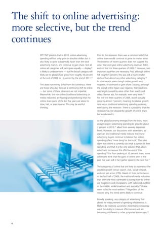 The shift to online advertising:
more selective, but the trend
continues
       DTT TMT predicts that in 2010, online advertising           Prior to the recession there was a common belief that
       spending will not only grow in absolute dollars but is      online share would continue to grow no matter what.
       also likely to grow substantially faster than the total     The evidence of recent quarters does not support this
       advertising market, and continue to gain share. Not all     view. Year-over-year online advertising revenues fell in
       online ad categories will participate equally — display20   each of the first three quarters of 2009.22 However, two
       is likely to underperform — but the broad category will     important qualifiers are necessary. First, although online
       likely see its global share grow from roughly 10 percent    fell roughly 5 percent, this was still a much smaller
       at the end of 2009 to 15 percent by the end of 2011.21      decline than almost any other advertising category.23
                                                                   In other words, even though online growth was
       This does not entirely differ from the consensus: there     negative, it continued to gain share. Second, although
       are those who also forecast a continuing shift to online    the overall online figure was negative, that weakness
       — but some of these observers are not impartial.            was largely caused by areas other than search and
       Meanwhile, the non-online (traditional advertising or       video. Banner ads, for example, were very weak.24
       media industries) are hoping (and predicting) that the      For the first three quarters of 2009, search actually
       online share gains of the last five years are about to      grew by almost 7 percent, meaning its relative growth
       slow, halt, or even reverse. This may be wishful            rate versus traditional advertising spending widened,
       thinking.                                                   even during the recession. There is a possibility that the
                                                                   recession has not slowed the growth of online share,
                                                                   but accelerated it.

                                                                   As the global economy emerges from the crisis, most
                                                                   analysts expect advertising spending to grow by about
                                                                   2 percent in 2010,25 albeit from severely depressed
                                                                   levels. However, our discussions with advertisers, ad
                                                                   agencies and traditional media indicate that many
                                                                   advertising buyers continue to believe that online
                                                                   spending offers “more bang for the buck.” They also
                                                                   claim that online is currently too small a portion of their
                                                                   spending, and that it is the only solution that allows
                                                                   advertisers to measure the effectiveness of their
                                                                   spending.26 Far from peaking at 10 percent share, some
                                                                   advertisers think that the gains in online seen in the
                                                                   past five years will in fact gather speed in the next five.27

                                                                   The categories of online that are likely to experience the
                                                                   greatest growth remain search, click, social network,
                                                                   and cost per action (CPA). Based on their performance
                                                                   in the first half of 2009, the traditional media industries
                                                                   that seem the most vulnerable to losing share to online
                                                                   are magazines and newspapers, with radio and outdoor
                                                                   in the middle, while broadcast and specialty TV/cable
                                                                   seem to be the most resilient.28 Regardless of the
                                                                   reasons why, this trend seems likely to continue.

                                                                   Broadly speaking, any category of advertising that
                                                                   allows for measurement of spending effectiveness is
                                                                   likely to be relatively successful. Advertisers increasingly
                                                                   want the ability to measure effectiveness and are
                                                                   becoming indifferent to other purported advantages.29



6
 