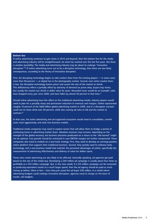 Bottom line
If online advertising continues to gain share in 2010 and beyond, then the bottom line for the media
and advertising industry will be straightforward: do what has worked over the last five years. But there
is another possibility. The media and advertising industry may be about to undergo “innovative
disruption.”30 If online advertising turns out to be a disruptive technology, then there are two likely
consequences, according to the theory of innovative disruption.

First, the disrupting technology begins to take market share from the existing players — in some cases
more than 90 percent — as digital has in the photography market. Second, even when market share
is low, the disruptive technology lowers prices and causes the size of the market to shrink.
This deflationary effect is partially offset by elasticity of demand (as prices drop, buyers buy more),
but usually the market can shrink in dollar value for years. Recorded music would be an example: sales
have dropped every year since 2000, and have fallen by almost 50 percent in that time.31

Should online advertising have this effect on the traditional advertising model, industry players would
need to plan for a possibly sharp and permanent reduction in revenues and margins. Online represented
roughly 10 percent of the $600 billion global advertising market in 2009, and in a disruption scenario
could see its share climb over 50 percent, while also causing ad rates to fall and the market to
contract.32

In that case, the entire advertising and ad-supported ecosystem would need to consolidate, control
costs more aggressively, and seek new business models.

Traditional media companies may need to explore tactics that will allow them to bridge a period of
continuing losses in advertising market share. Absolute revenues may increase, depending on the
strength of the global recovery, but business decisions predicated on a return to the “old normal” might
not be optimal. Cost growth should be restrained in case EBITDA margins are further compressed. These
companies also need to embark on a two-track strategy. First, they need to develop an earnings-positive
online platform that supports their traditional business. Second, they quickly need to embrace tools,
technology, and a new business model that matches the perceived advantages of online, specifically the
measurement of advertising effectiveness and delivery of value for dollars spent.

Those who create advertising are also likely to be affected. Generally speaking, ad agencies get paid
based on the size of the media buy. Developing a $40 million ad campaign is usually about four times as
profitable as a $10 million campaign. But, in this new world, if a $10 million campaign can be measured
as producing equivalent results to a much larger spend, then the ad agency should be paid as much
money as before. More in fact – since they just saved the ad buyer $30 million. In a world where
advertising budgets could undergo innovative disruption, agencies need to charge on the basis of
results, not budgets.




                                                                                                           Media Predictions 2010   7
 