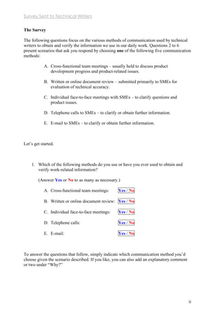 Survey Sent to Technical Writers
ii
The Survey
The following questions focus on the various methods of communication used by technical
writers to obtain and verify the information we use in our daily work. Questions 2 to 6
present scenarios that ask you respond by choosing one of the following five communication
methods:
A. Cross-functional team meetings – usually held to discuss product
development progress and product-related issues.
B. Written or online document review – submitted primarily to SMEs for
evaluation of technical accuracy.
C. Individual face-to-face meetings with SMEs – to clarify questions and
product issues.
D. Telephone calls to SMEs – to clarify or obtain further information.
E. E-mail to SMEs – to clarify or obtain further information.
Let’s get started.
1. Which of the following methods do you use or have you ever used to obtain and
verify work-related information?
(Answer Yes or No to as many as necessary.)
A. Cross-functional team meetings: Yes / No
B. Written or online document review: Yes / No
C. Individual face-to-face meetings: Yes / No
D. Telephone calls: Yes / No
E. E-mail: Yes / No
To answer the questions that follow, simply indicate which communication method you’d
choose given the scenario described. If you like, you can also add an explanatory comment
or two under “Why?”
 