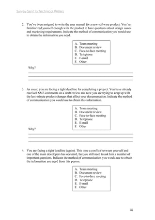 Survey Sent to Technical Writers
iii
2. You’ve been assigned to write the user manual for a new software product. You’ve
familiarized yourself enough with the product to have questions about design issues
and marketing requirements. Indicate the method of communication you would use
to obtain the information you need.
Why?
___________________________________________________________________
___________________________________________________________________
___________________________________________________________________
3. As usual, you are facing a tight deadline for completing a project. You have already
received SME comments on a draft review and now you are trying to keep up with
the last-minute product changes that affect your documentation. Indicate the method
of communication you would use to obtain this information.
Why?
___________________________________________________________________
___________________________________________________________________
___________________________________________________________________
4. You are facing a tight deadline (again). This time a conflict between yourself and
one of the main developers has occurred, but you still need to ask him a number of
important questions. Indicate the method of communication you would use to obtain
the information you need from this person.
A. Team meeting
B. Document review
C. Face-to-face meeting
D. Telephone
E. E-mail
F. Other
A. Team meeting
B. Document review
C. Face-to-face meeting
D. Telephone
E. E-mail
F. Other
A. Team meeting
B. Document review
C. Face-to-face meeting
D. Telephone
E. E-mail
F. Other
 