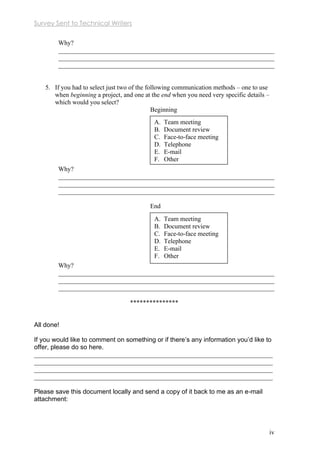 Survey Sent to Technical Writers
iv
Why?
___________________________________________________________________
___________________________________________________________________
___________________________________________________________________
5. If you had to select just two of the following communication methods – one to use
when beginning a project, and one at the end when you need very specific details –
which would you select?
Beginning
Why?
___________________________________________________________________
___________________________________________________________________
___________________________________________________________________
End
Why?
___________________________________________________________________
___________________________________________________________________
___________________________________________________________________

All done!
If you would like to comment on something or if there’s any information you’d like to
offer, please do so here.
__________________________________________________________________________
__________________________________________________________________________
__________________________________________________________________________
__________________________________________________________________________
Please save this document locally and send a copy of it back to me as an e-mail
attachment:
A. Team meeting
B. Document review
C. Face-to-face meeting
D. Telephone
E. E-mail
F. Other
A. Team meeting
B. Document review
C. Face-to-face meeting
D. Telephone
E. E-mail
F. Other
 