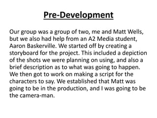 Pre-Development 
Our group was a group of two, me and Matt Wells, 
but we also had help from an A2 Media student, 
Aaron B...