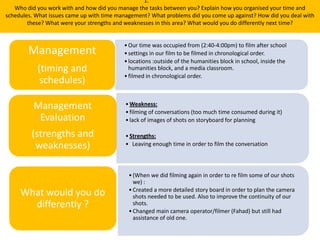 1.
Who did you work with and how did you manage the tasks between you? Explain how you organised your time and
schedules. What issues came up with time management? What problems did you come up against? How did you deal with
these? What were your strengths and weaknesses in this area? What would you do differently next time?
•Our time was occupied from (2:40-4:00pm) to film after school
•settings in our film to be filmed in chronological order.
•locations :outside of the humanities block in school, inside the
humanities block, and a media classroom.
•filmed in chronological order.
Management
(timing and
schedules)
•Weakness:
•filming of conversations (too much time consumed during it)
•lack of images of shots on storyboard for planning
•Strengths:
• Leaving enough time in order to film the conversation
Management
Evaluation
(strengths and
weaknesses)
What would you do
differently ?
•(When we did filming again in order to re film some of our shots
we) :
•Created a more detailed story board in order to plan the camera
shots needed to be used. Also to improve the continuity of our
shots.
•Changed main camera operator/filmer (Fahad) but still had
assistance of old one.
 