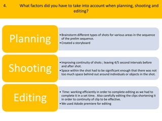 4. What factors did you have to take into account when planning, shooting and
editing?
•Brainstorm different types of shots for various areas in the sequence
of the prelim sequence.
•Created a storyboardPlanning
•Improving continuity of shots ; leaving 4/5 second intervals before
and after shot.
•Space within the shot had to be significant enough that there was not
too much space behind out around individuals or objects in the shot.
Shooting
• Time: working efficiently in order to complete editing as we had to
complete it in a set time. Also carefully editing the clips shortening it
in order to continuity of clip to be effective.
•We used Adode premiere for editing
Editing
 