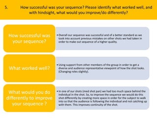 5. How successful was your sequence? Please identify what worked well, and
with hindsight, what would you improve/do differently?
•Overall our sequence was successful and of a better standard as we
took into account previous mistakes on other shots we had taken in
order to make out sequence of a higher quality.
How successful was
your sequence?
•Using support from other members of the group in order to get a
diverse and audience representative viewpoint of how the shot looks.
(Changing roles slightly).
What worked well?
•In one of our shots (med shot pan) we had too much space behind the
individual in the shot. So, to improve the sequence we would do this
shot differently by creating more space in order for the subject to walk
into so that the audience is following the individual and not catching up
with them. This improves continuity of the shot.
What would you do
differently to improve
your sequence ?
 