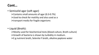 Cont…
• Semisolid agar (soft agar)
Contains small amounts of agar (0.3-0.7%)
Used to check for motility and also used as a
transport media for fragile organisms
• Liquid (Broth):
Mostly used for biochemical tests (blood culture, Broth culture)
Growth of bacteria is shown by turbidity in medium.
E.g nutrient broth, Selenite F broth, alkaline peptone water
 