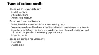 Types of culture media
• Based on their consistency;
solid medium
liquid medium
semi solid medium
• Based on the constituents
simple medium- contains basic nutrients for growth
complex medium- They have added ingredients to provide special nutrients
synthetic or defined medium- prepared from pure chemical substances and
its exact composition is known e.g peptone water
Special media
• Based on oxygen requirement
Aerobic
Anaerobic
 