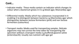 Cont…
• Indicator media: These media contain an indicator which changes its
colour when a bacterium grows in it e.g blood agar, MacConkey agar
• Differential media: Media which has substances incorporated in it
enabling it to distinguish between bacteria e.g MacConkey agar which
distinguishes between lactose fermenters (pink) and non lactose
fermenters (colourless)
• Transport media: Media used for transporting samples. Delicate
organisms may not survive the time taken for transporting the
specimen without a transport media e.g buffered glycerol saline
(entericbacilli). Usually non nutrient soft agar gel
 