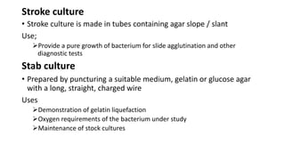 Stroke culture
• Stroke culture is made in tubes containing agar slope / slant
Use;
Provide a pure growth of bacterium for slide agglutination and other
diagnostic tests
Stab culture
• Prepared by puncturing a suitable medium, gelatin or glucose agar
with a long, straight, charged wire
Uses
Demonstration of gelatin liquefaction
Oxygen requirements of the bacterium under study
Maintenance of stock cultures
 