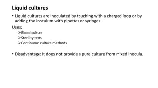 Liquid cultures
• Liquid cultures are inoculated by touching with a charged loop or by
adding the inoculum with pipettes or syringes
Uses;
Blood culture
Sterility tests
Continuous culture methods
• Disadvantage: It does not provide a pure culture from mixed inocula.
 