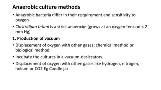 Anaerobic culture methods
• Anaerobic bacteria differ in their requirement and sensitivity to
oxygen
• Clostridium tetani is a strict anaerobe (grows at an oxygen tension < 2
mm Hg)
1. Production of vacuum
• Displacement of oxygen with other gases; chemical method or
biological method
• Incubate the cultures in a vacuum desiccators.
• Displacement of oxygen with other gases like hydrogen, nitrogen,
helium or CO2 Eg Candle jar
 