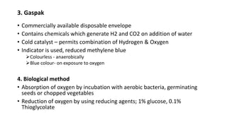 3. Gaspak
• Commercially available disposable envelope
• Contains chemicals which generate H2 and CO2 on addition of water
• Cold catalyst – permits combination of Hydrogen & Oxygen
• Indicator is used, reduced methylene blue
Colourless - anaerobically
Blue colour- on exposure to oxygen
4. Biological method
• Absorption of oxygen by incubation with aerobic bacteria, germinating
seeds or chopped vegetables
• Reduction of oxygen by using reducing agents; 1% glucose, 0.1%
Thioglycolate
 