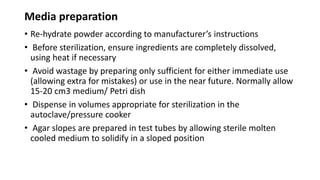 Media preparation
• Re-hydrate powder according to manufacturer’s instructions
• Before sterilization, ensure ingredients are completely dissolved,
using heat if necessary
• Avoid wastage by preparing only sufficient for either immediate use
(allowing extra for mistakes) or use in the near future. Normally allow
15-20 cm3 medium/ Petri dish
• Dispense in volumes appropriate for sterilization in the
autoclave/pressure cooker
• Agar slopes are prepared in test tubes by allowing sterile molten
cooled medium to solidify in a sloped position
 