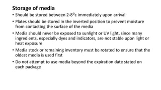 Storage of media
• Should be stored between 2-8ᴼc immediately upon arrival
• Plates should be stored in the inverted position to prevent moisture
from contacting the surface of the media
• Media should never be exposed to sunlight or UV light, since many
ingredients, especially dyes and indicators, are not stable upon light or
heat exposure
• Media stock or remaining inventory must be rotated to ensure that the
oldest media is used first
• Do not attempt to use media beyond the expiration date stated on
each package
 