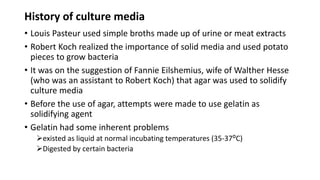 History of culture media
• Louis Pasteur used simple broths made up of urine or meat extracts
• Robert Koch realized the importance of solid media and used potato
pieces to grow bacteria
• It was on the suggestion of Fannie Eilshemius, wife of Walther Hesse
(who was an assistant to Robert Koch) that agar was used to solidify
culture media
• Before the use of agar, attempts were made to use gelatin as
solidifying agent
• Gelatin had some inherent problems
existed as liquid at normal incubating temperatures (35-37ᴼC)
Digested by certain bacteria
 