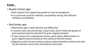 Cont…
• Mueller Hinton Agar
Rich medium that support the growth of most microorganism
It is commonly used for antibiotic susceptibility testing: disk diffusion
antibiotic susceptibility
• MacConkey agar
MacConkey agar is both selective and differential
It contains bile salts and the dye crystal violet, which inhibit the growth of
gram-positive bacteria and select for gram-negative bacteria.
It also contains the carbohydrate lactose, which allows differentiation of
gram-negative bacteria based on their ability to ferment lactose
Organisms which ferment lactose produce acid end-products which react with
the pH indicator neutral red, and produce a pink color.
 