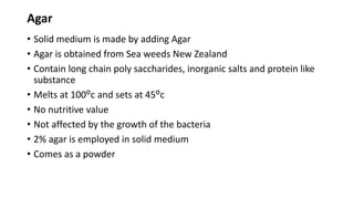 Agar
• Solid medium is made by adding Agar
• Agar is obtained from Sea weeds New Zealand
• Contain long chain poly saccharides, inorganic salts and protein like
substance
• Melts at 100ᴼc and sets at 45ᴼc
• No nutritive value
• Not affected by the growth of the bacteria
• 2% agar is employed in solid medium
• Comes as a powder
 