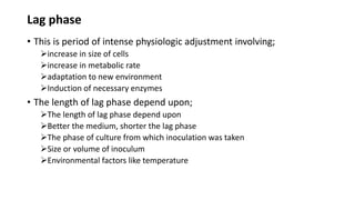 Lag phase
• This is period of intense physiologic adjustment involving;
increase in size of cells
increase in metabolic rate
adaptation to new environment
Induction of necessary enzymes
• The length of lag phase depend upon;
The length of lag phase depend upon
Better the medium, shorter the lag phase
The phase of culture from which inoculation was taken
Size or volume of inoculum
Environmental factors like temperature
 