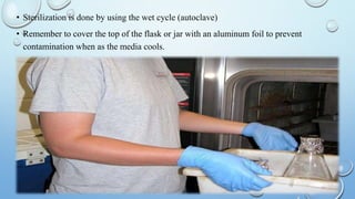 • Sterilization is done by using the wet cycle (autoclave)
• Remember to cover the top of the flask or jar with an aluminum foil to prevent
contamination when as the media cools.
 