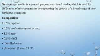 Nutrient agar media is a general purpose nutritional media, which is used for
cultivation of microorganisms by supporting the growth of a broad range of non-
fastidious organisms
Composition
 0.5% peptone
 0.3% beef extract/yeast extract
 1.5% agar
 0.5% NaCl
 Distilled water
 pH neutral (7.4) at 25 °C.
 
