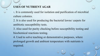 USES OF NUTRIENT AGAR
1. It is commonly used for isolation and purification of microbial
culture colonies.
2. It is also used for producing the bacterial lawns/ carpets for
antibiotic susceptibility tests.
3. Also used for purity checking before susceptibility testing and
biochemical reactions testing.
4. Used to solve teaching or demonstrative purposes, where
prolonged growth and ambient temperature with nutrients is
required.
 