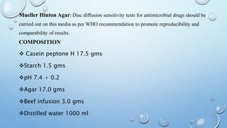 Mueller Hinton Agar: Disc diffusion sensitivity tests for antimicrobial drugs should be
carried out on this media as per WHO recommendation to promote reproducibility and
comparability of results.
COMPOSITION
 Casein peptone H 17.5 gms
Starch 1.5 gms
pH 7.4 + 0.2
Agar 17.0 gms
Beef infusion 3.0 gms
Distilled water 1000 ml
 