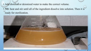 • Add distilled or deionized water to make the correct volume.
• NB: heat and stir until all of the ingredient dissolve into solution. Then it is
ready for sterilization.
 