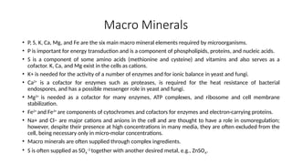 Macro Minerals
• P, S, K, Ca, Mg, and Fe are the six main macro mineral elements required by microorganisms.
• P is important for energy transduction and is a component of phospholipids, proteins, and nucleic acids.
• S is a component of some amino acids (methionine and cysteine) and vitamins and also serves as a
cofactor. K, Ca, and Mg exist in the cells as cations.
• K+ is needed for the activity of a number of enzymes and for ionic balance in yeast and fungi.
• Ca2+
is a cofactor for enzymes such as proteases, is required for the heat resistance of bacterial
endospores, and has a possible messenger role in yeast and fungi.
• Mg2+
is needed as a cofactor for many enzymes, ATP complexes, and ribosome and cell membrane
stabilization.
• Fe2+
and Fe3+
are components of cytochromes and cofactors for enzymes and electron-carrying proteins.
• Na+ and Cl− are major cations and anions in the cell and are thought to have a role in osmoregulation;
however, despite their presence at high concentrations in many media, they are often excluded from the
cell, being necessary only in micro-molar concentrations.
• Macro minerals are often supplied through complex ingredients.
• S is often supplied as SO4
−2
together with another desired metal, e.g., ZnSO4.
 