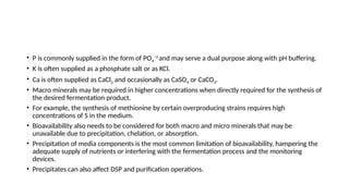 • P is commonly supplied in the form of PO4
−3
and may serve a dual purpose along with pH buffering.
• K is often supplied as a phosphate salt or as KCl.
• Ca is often supplied as CaCl2 and occasionally as CaSO4 or CaCO3.
• Macro minerals may be required in higher concentrations when directly required for the synthesis of
the desired fermentation product.
• For example, the synthesis of methionine by certain overproducing strains requires high
concentrations of S in the medium.
• Bioavailability also needs to be considered for both macro and micro minerals that may be
unavailable due to precipitation, chelation, or absorption.
• Precipitation of media components is the most common limitation of bioavailability, hampering the
adequate supply of nutrients or interfering with the fermentation process and the monitoring
devices.
• Precipitates can also affect DSP and purification operations.
 