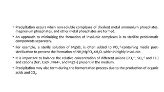 • Precipitation occurs when non-soluble complexes of divalent metal ammonium phosphates,
magnesium phosphates, and other metal phosphates are formed.
• An approach to minimizing the formation of insoluble complexes is to sterilize problematic
components separately.
• For example, a sterile solution of MgSO4 is often added to PO4
−3
-containing media post-
sterilization to prevent the formation of NH4MgPO4.6H2O, which is highly insoluble.
• It is important to balance the relative concentration of different anions (PO4
−3
, SO4
−2
and Cl−)
and cations (Na+
, Ca2+, NH4+, and Mg2+) present in the medium.
• Precipitation may also form during the fermentation process due to the production of organic
acids and CO2.
 