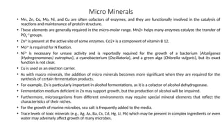 Micro Minerals
• Mn, Zn, Co, Mo, Ni, and Cu are often cofactors of enzymes, and they are functionally involved in the catalysis of
reactions and maintenance of protein structure.
• These elements are generally required in the micro-molar range. Mn2+ helps many enzymes catalyze the transfer of
PO4
−3
groups.
• Zn2+
is present at the active site of some enzymes. Co2+ is a component of vitamin B 12.
• Mo2+
is required for N fixation.
• Ni2+
is necessary for urease activity and is reportedly required for the growth of a bacterium (Alcaligenes
(Hydrogenomonas) eutrophus), a cyanobacterium (Oscillatoria), and a green alga (Chlorella vulgaris), but its exact
function is not clear.
• Cu is used as an electron carrier.
• As with macro minerals, the addition of micro minerals becomes more significant when they are required for the
synthesis of certain fermentation products.
• For example, Zn is particularly important in alcohol fermentations, as it is a cofactor of alcohol dehydrogenase.
• Fermentation medium deficient in Zn may support growth, but the production of alcohol will be impaired.
• Furthermore, microorganisms from different environments may require special mineral elements that reflect the
characteristics of their niches.
• For the growth of marine microbes, sea salt is frequently added to the media.
• Trace levels of toxic minerals (e.g., Ag, As, Ba, Cs, Cd, Hg, Li, Pb) which may be present in complex ingredients or even
water may adversely affect growth of many microbes.
 
