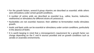 • For the growth factors, several B group vitamins are described as essential, while others
were stimulatory under certain growth conditions.
• A number of amino acids are described as essential (e.g., valine, leucine, isoleucine,
methionine) or stimulatory for different strains of Lactococcus.
• Nucleotides are not essential; however, their addition to fermentation media stimulates
growth.
• Acetic and lipoic acids can be essential or stimulatory under certain conditions, particularly
in the absence of biotin.
• It is worth keeping in mind that a microorganism’s requirement for a growth factor can
change depending on the C and N sources provided and on growth conditions such as
aerobic or anaerobic environments.
 