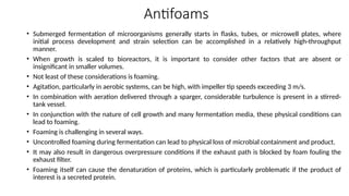 Antifoams
• Submerged fermentation of microorganisms generally starts in flasks, tubes, or microwell plates, where
initial process development and strain selection can be accomplished in a relatively high-throughput
manner.
• When growth is scaled to bioreactors, it is important to consider other factors that are absent or
insignificant in smaller volumes.
• Not least of these considerations is foaming.
• Agitation, particularly in aerobic systems, can be high, with impeller tip speeds exceeding 3 m/s.
• In combination with aeration delivered through a sparger, considerable turbulence is present in a stirred-
tank vessel.
• In conjunction with the nature of cell growth and many fermentation media, these physical conditions can
lead to foaming.
• Foaming is challenging in several ways.
• Uncontrolled foaming during fermentation can lead to physical loss of microbial containment and product.
• It may also result in dangerous overpressure conditions if the exhaust path is blocked by foam fouling the
exhaust filter.
• Foaming itself can cause the denaturation of proteins, which is particularly problematic if the product of
interest is a secreted protein.
 