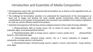 Introduction and Essentials of Media Composition
• Microorganisms used in lab- and industrial-scale fermentation are as diverse as the ingredients that can
be used to support their growth.
• The challenge for fermentation scientists is to understand the requirements of the microorganism at
hand and to design and develop the most suitable growth environment while minding such
considerations as the product to be generated, the economics and suitability of the medium ingredients
for scale-up, and the ultimate market of the product.
• Industrial microorganisms fall into four primary categories based on their mode of energy utilization:
1. Photoautotrophs: light as energy source, CO2 as carbon (C) source; higher plants, most
eukaryotic algae, some photosynthetic bacteria
2. Photoheterotrophs: light as energy source, organic C source; purple non-S photosynthetic
bacteria, a few eukaryotic algae
3. Chemoautotrophs: chemical energy sources, CO2 as C source (reduction of inorganic
compounds as energy sources); only bacteria
4. Chemoheterotrophs: chemical energy sources, organic C source; most diverse— fungi, bacteria,
some algae
 