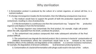 Why sterilization
• A fermentation product is produced by the culture of a certain organism, or animal cell line, in a
nutrient medium.
• If a foreign microorganism invades the fermentation, then the following consequences may occur:
1. The medium would have to support the growth of both the production organism and the
contaminant, resulting in a loss of productivity.
2. If the fermentation is a continuous one then the contaminant may “outgrow” the production
organism and displace it from the fermentation.
3. The foreign organism may contaminate the final product, for example, single cell protein
where the cells, separated from the broth, constitute the product.
4. The contaminant may produce compounds that make subsequent extraction of the final
product difficult.
5. The contaminant may degrade the desired product; this is common in bacterial contamination of
antibiotic fermentations where the contaminant would have to be resistant to the normal
inhibitory effects of the antibiotic and degradation of the antibiotic is a common resistance mechanism,
for example, the degradation of β-lactam antibiotics by β-lactamase-producing bacteria.
6. Contamination of a bacterial fermentation with phage could result in the lysis of the culture.
 