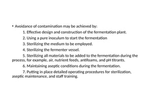 • Avoidance of contamination may be achieved by:
1. Effective design and construction of the fermentation plant.
2. Using a pure inoculum to start the fermentation
3. Sterilizing the medium to be employed.
4. Sterilizing the fermenter vessel.
5. Sterilizing all materials to be added to the fermentation during the
process, for example, air, nutrient feeds, antifoams, and pH titrants.
6. Maintaining aseptic conditions during the fermentation.
7. Putting in place detailed operating procedures for sterilization,
aseptic maintenance, and staff training.
 
